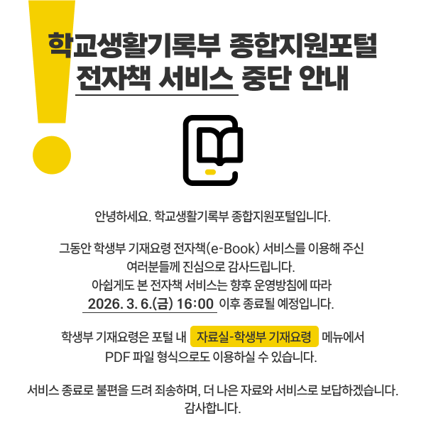 안녕하세요. 학교생활기록부 종합지원포털입니다. 그동안 학생부 기재요령 전자책(e-Book) 서비스를 이용해 주신 여러분들께 진심으로 감사드립니다. 아쉽게도 본 전자책 서비스는 향후 운영방침에 따라 2026. 3. 6.(금) 16:00 이후 종료될 예정입니다. 학생부 기재요령은 포털 내 자료실-학생부 기재요령 메뉴에서 PDF 파일 형식으로도 이용하실 수 있습니다. 서비스 종료로 불편을 드려 죄송하며, 더 나은 자료와 서비스로 보답하겠습니다. 감사합니다.