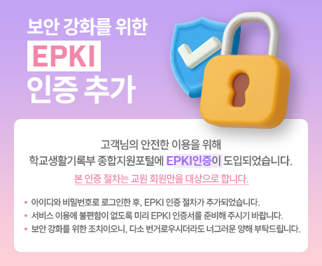 고객님의 안전한 이용을 위해
학교생활기록부 종합지원포털에 EPKI 인증 절차가 도입되었습니다.
 
본 인증 절차는 교원 회원만을 대상으로 합니다.

- 아이디와 비밀번호로 로그인한 후, EPKI 인증 절차가 추가되었습니다.
- 서비스 이용에 불편함이 없도록 미리 EPKI 인증서를 준비해 주시기 바랍니다.
- 보안 강화를 위한 조치이오니, 다소 번거로우시더라도 너그러운 양해 부탁드립니다.