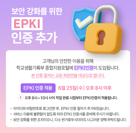 안녕하세요 학교생활기록부 종합지원포털 관리자입니다.
 
학교생활기록부 종합지원포털에 EPKI 인증 절차가 새롭게 도입됩니다.
 
EPKI 인증 적용: 6월 25일(수) 오후 8시 이후
  ※ 오후 8시~10시 사이 작업 완료 시점부터 EPKI인증이 적용됩니다.
 
대상: 교원 회원
 
로그인 시 아이디와 비밀번호 외에 EPKI 인증서로 추가 인증을 진행합니다.
서비스 이용에 차질이 없도록 미리 인증서를 준비해 주시기 바랍니다. 
이는 개인정보 보호와 보안 강화를 위한 조치이니 다소 불편하시더라도 양해해 주시기 바랍니다.
항상 안전하고 신뢰할 수 있는 서비스를 제공하도록 노력하겠습니다.
 
감사합니다.