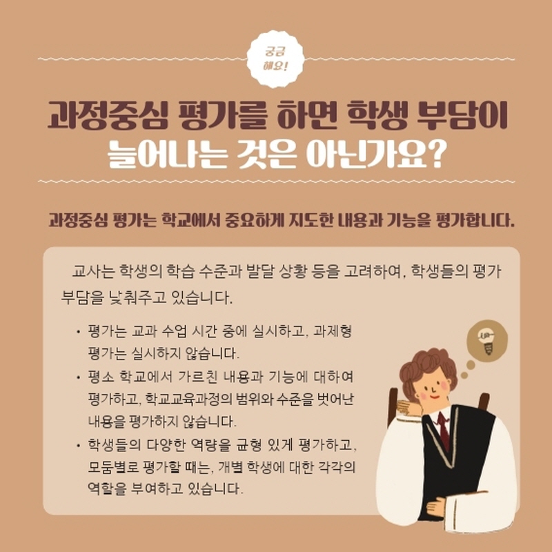과정중심 평가를 하면 학생 부담이 늘어나는 것은 아닌가요?과정중심 평가는 학교에서 중요하게 지도한 내용과 기능을 평가합니다. 교사는 학생의 학습 수준과 발달 상황 등을 고려하여, 학생들의 평가 부담을 낮춰주고 있습니다.• 평가는 교과 수업 시간 중에 실시하고, 과제형 평가는 실시하지 않습니다.
    <br /><br />• 평소 학교에서 가르친 내용과 기능에 대하여 평가하고, 학교교육과정의 범위와 수준을 벗어난 내용을 평가하지 않습니다.• 학생들의 다양한 역량을 균형 있게 평가하고, 모둠별로 평가할 때는, 개별 학생에 대한 각각의 역할을 부여하고 있습니다.