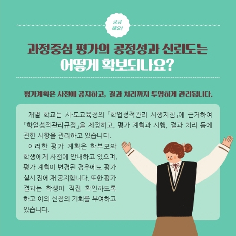 과정중심 평가의 공정성과 신뢰도는 어떻게 확보되나요? 평가계획은 사전에 공지하고, 결과 처리까지 투명하게 관리됩니다개별 학교는 시·도교육청의 「학업성적관리 시행지침」에 근거하여 「학업성적관리규정」을 제정하고, 평가 계획과 시행, 결과 처리 등에 관한 사항을 관리하고 있습니다.이러한 평가 계획은 학부모와 학생에게 사전에 안내하고 있으며, 평가 계획이 변경된 경우에도 평가 실시 전에 재 공지합니다. 또한 평가 결과는 학생이 직접 확인 하도록하고 이의 신청의 기회를 부여하고 있습니다. 