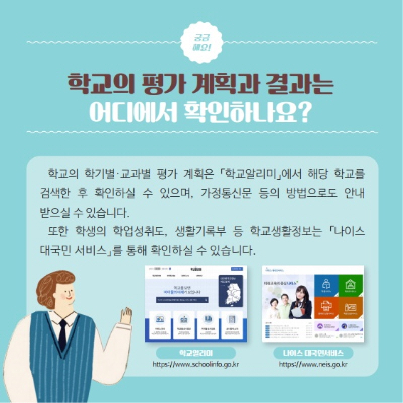학교의 평가 계획과 결과는 어디에서 확인하나요? 학교의 학기별·교과별 평가 계획은 「학교알리미」에서 해당 학교를 
    <br /><br />검색한 후 확인하실 수 있으며, 가정통신문 등의 방법으로도 안내받으실 수 있습니다. 또한 학생의 학업성취도, 생활기록부 등 학교생활정보는 「나이스대국민 서비스」를 통해 확인하실 수 있습니다. (학교알리미https://www.schoolinfo.go.kr) (나이스 대국민서비스 https://www.neis.go.kr)