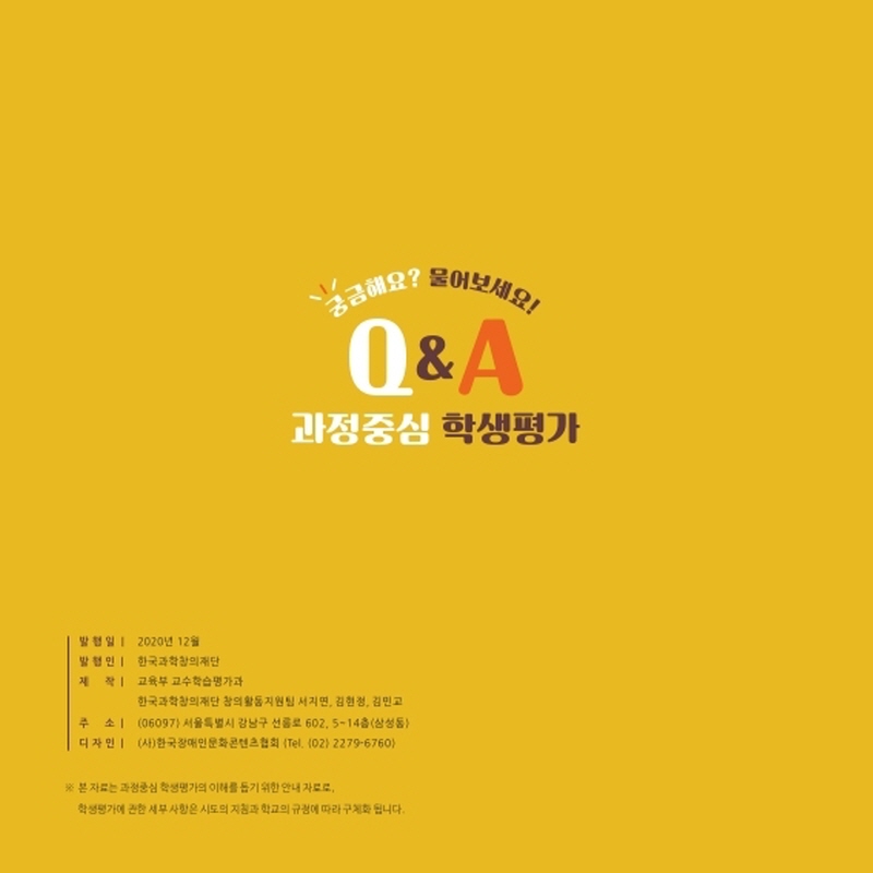 궁금해요? 물어보세요! Q&A 과정중심 학생평가 발 행 일 | 2020년 12월 발 행 인 | 한국과학창의재단 제 작 | 교육부 교수학습평가과	 한국과학창의재단 창의활동지원팀 서지연, 김현정, 김민교 주 소 | (06097) 서울특별시 강남구 선릉로 602, 5~14층(삼성동) 디 자 인 | (사)한국장애인문화콘텐츠협회 (Tel. (02) 2279-6760 본 자료는 과정중심 학생평가의 이해를 돕기 위한 안내 자료로, 학생평가에 관한 세부 사항은 시도의 지침과 학교의 규정에 따라 구체화 됩니다.
