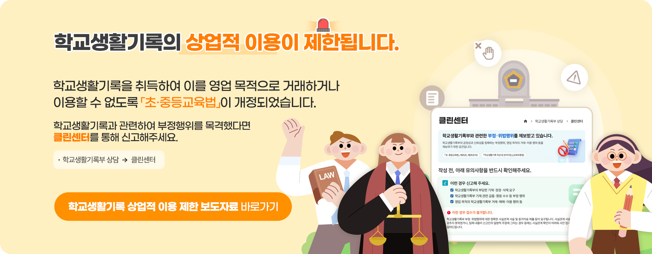 학교생활기록의 상업적 이용이 제한됩니다. 학교생활기록을 취득하여 이를 영업 목적으로 거래하거나 이용할 수 없도록 「초·중등교육법」이 개정되었습니다. 학교생활기록과 관련하여 부정행위를 목격했다면 클린센터를 통해 신고해 주세요. 학교생활기록부 상담, 클린센터 학교생활기록 상업적 이용 제한 보도자료 바로가기